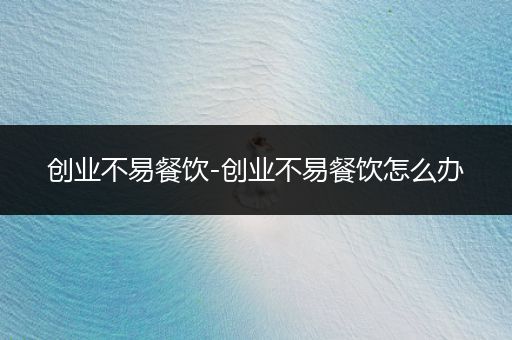 创业不易餐饮-创业不易餐饮怎么办