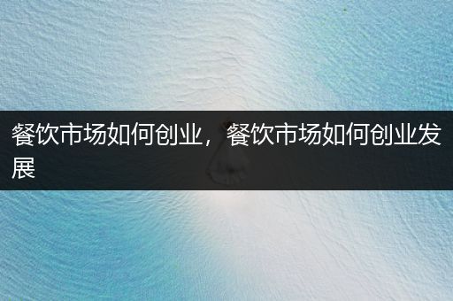 餐饮市场如何创业，餐饮市场如何创业发展