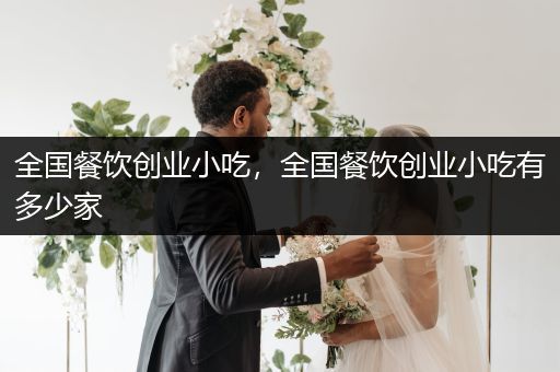 全国餐饮创业小吃，全国餐饮创业小吃有多少家