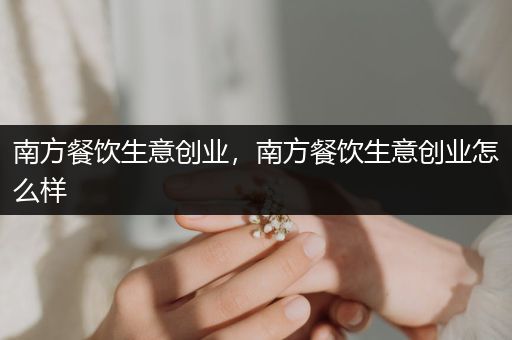 南方餐饮生意创业，南方餐饮生意创业怎么样