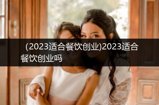 （2023适合餐饮创业)2023适合餐饮创业吗